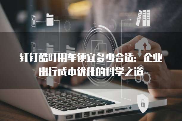 钉钉酷盯用车便宜多少合适:企业出行成本优化的科学之道