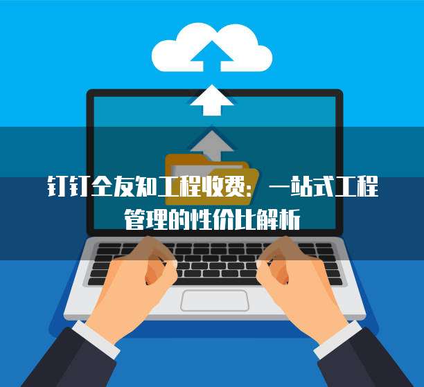 钉钉仝友知工程收费:一站式工程管理的性价比解析