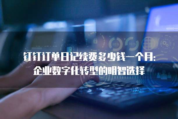 钉钉订单日记续费多少钱一个月:企业数字化转型的明智选择