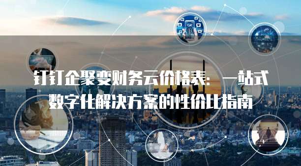 钉钉企聚变财务云价格表:一站式数字化解决方案的性价比指南