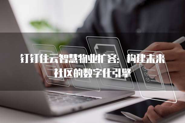 钉钉住云智慧物业扩容:构建未来社区的数字化引擎