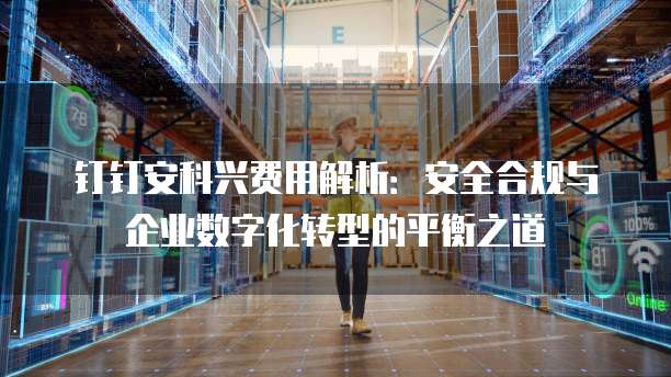 钉钉安科兴费用解析:安全合规与企业数字化转型的平衡之道