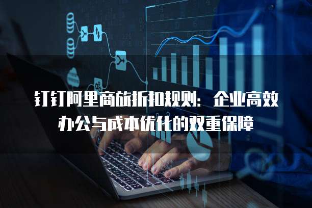 钉钉阿里商旅折扣规则:企业高效办公与成本优化的双重保障