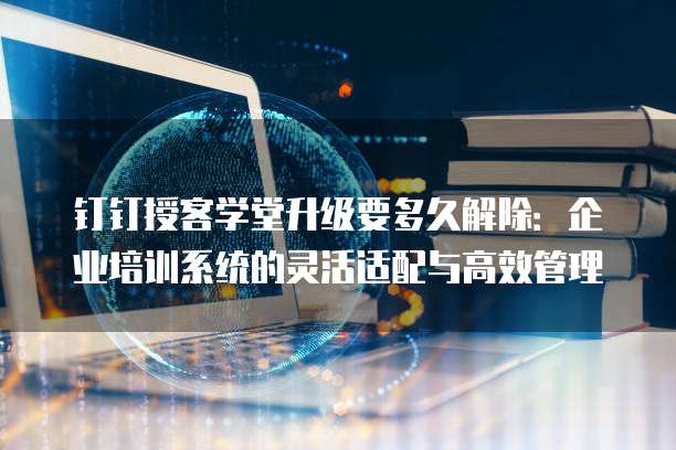 钉钉授客学堂升级要多久解除:企业培训系统的灵活适配与高效管理