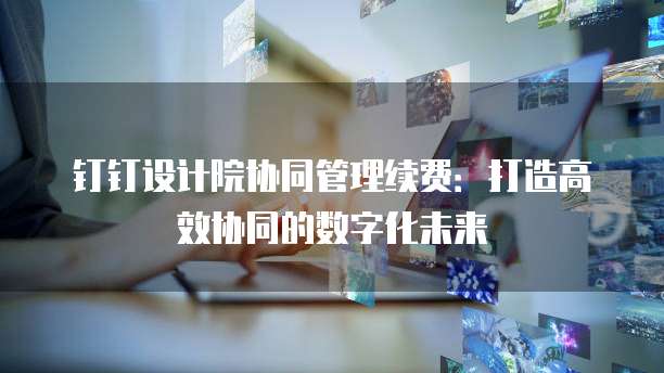 钉钉设计院协同管理续费:打造高效协同的数字化未来
