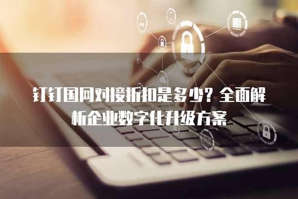 钉钉国网对接折扣是多少？全面解析企业数字化升级方案