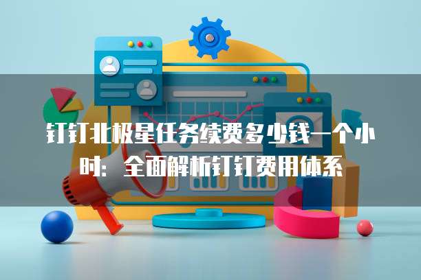 钉钉北极星任务续费多少钱一个小时:全面解析钉钉费用体系