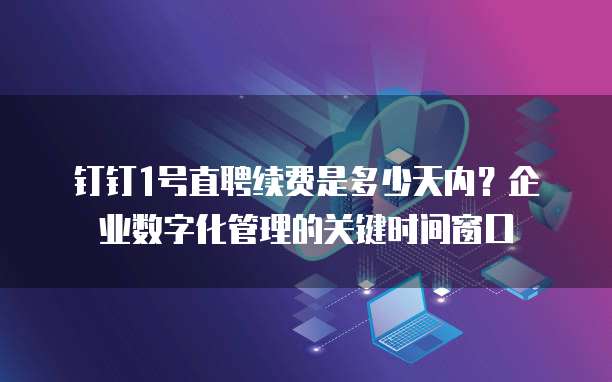 钉钉1号直聘续费是多少天内?企业数字化管理的关键时间窗口