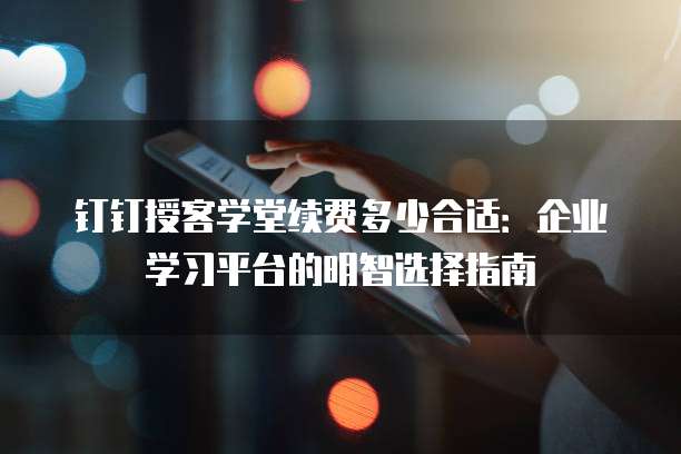 钉钉授客学堂续费多少合适:企业学习平台的明智选择指南