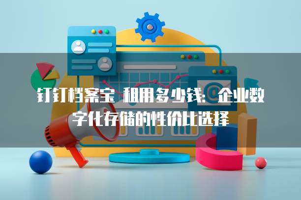钉钉档案宝 租用多少钱:企业数字化存储的性价比选择