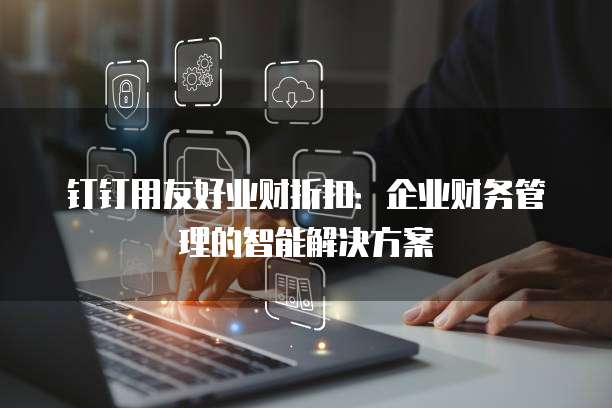 钉钉用友好业财折扣:企业财务管理的智能解决方案