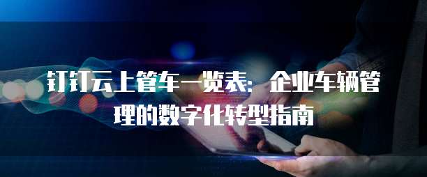 钉钉云上管车一览表:企业车辆管理的数字化转型指南
