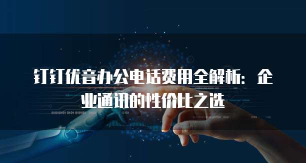 钉钉优音办公电话费用全解析:企业通讯的性价比之选