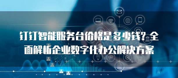 钉钉智能服务台价格是多少钱?全面解析企业数字化办公解决方案