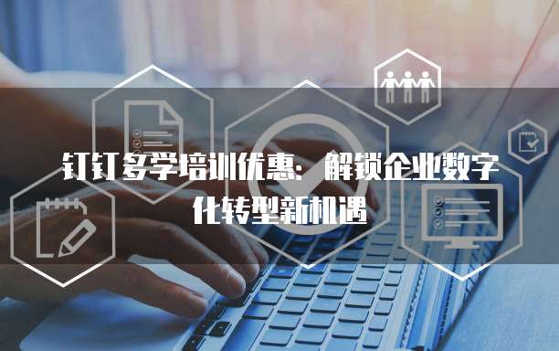 钉钉多学培训优惠:解锁企业数字化转型新机遇