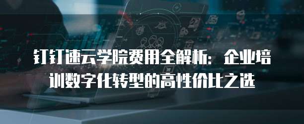 钉钉速云学院费用全解析：企业培训数字化转型的高性价比之选