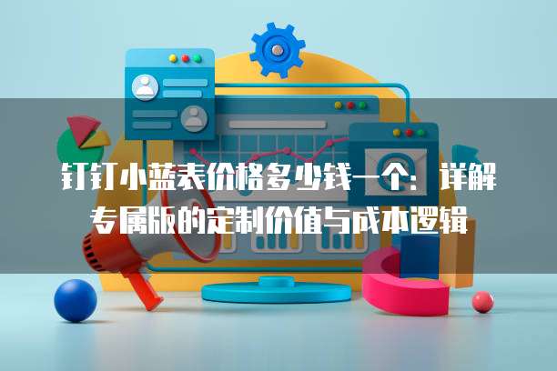 钉钉小蓝表价格多少钱一个:详解专属版的定制价值与成本逻辑