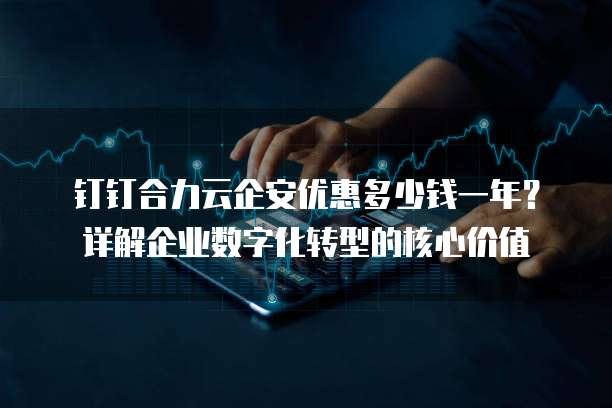 钉钉合力云企安优惠多少钱一年?详解企业数字化转型的核心价值