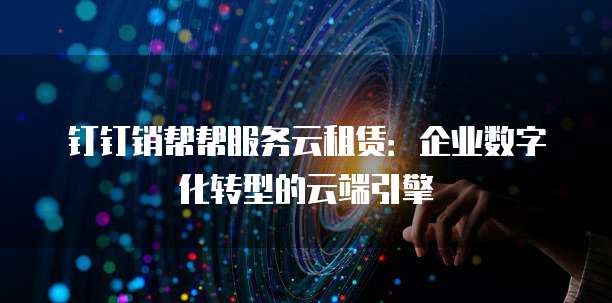 钉钉销帮帮服务云租赁:企业数字化转型的云端引擎