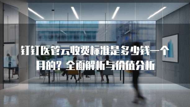 钉钉医管云收费标准是多少钱一个月的?全面解析与价值分析