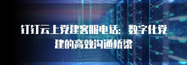 钉钉云上党建客服电话:数字化党建的高效沟通桥梁