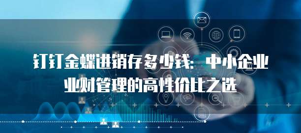 钉钉金蝶进销存多少钱:中小企业业财管理的高性价比之选