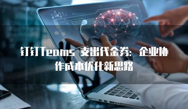 钉钉Teams 支出代金券:企业协作成本优化新思路