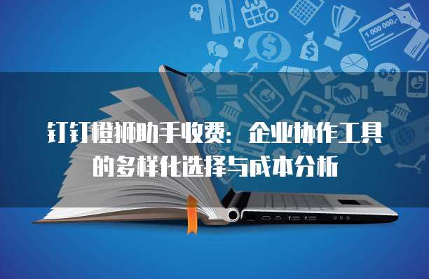 钉钉橙狮助手收费:企业协作工具的多样化选择与成本分析