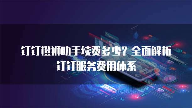 钉钉橙狮助手续费多少？全面解析钉钉服务费用体系