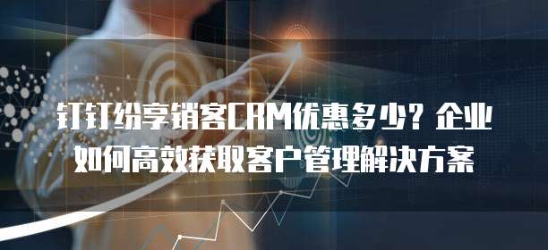 钉钉纷享销客CRM优惠多少?企业如何高效获取客户管理解决方案