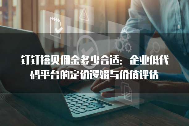 钉钉搭贝佣金多少合适:企业低代码平台的定价逻辑与价值评估