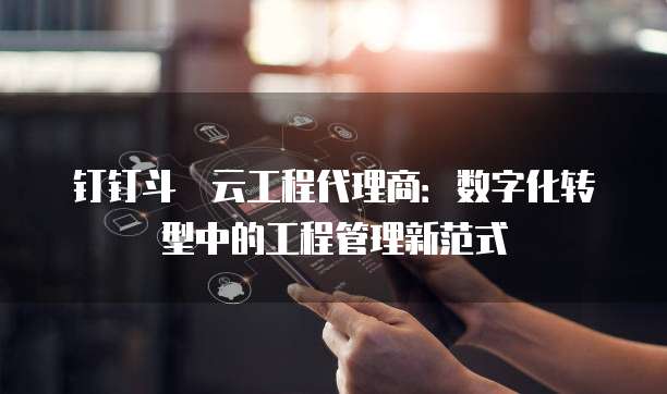 钉钉斗栱云工程代理商：数字化转型中的工程管理新范式