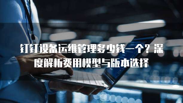 钉钉设备运维管理多少钱一个?深度解析费用模型与版本选择