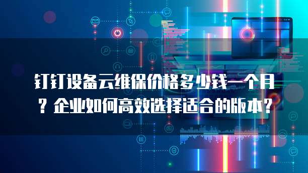 钉钉设备云维保价格多少钱一个月?企业如何高效选择适合的版本?