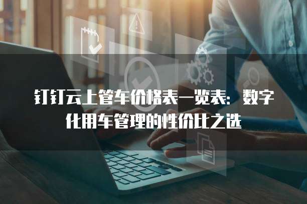 钉钉云上管车价格表一览表：数字化用车管理的性价比之选
