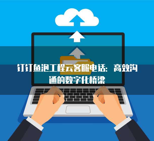 钉钉鱼泡工程云客服电话:高效沟通的数字化桥梁