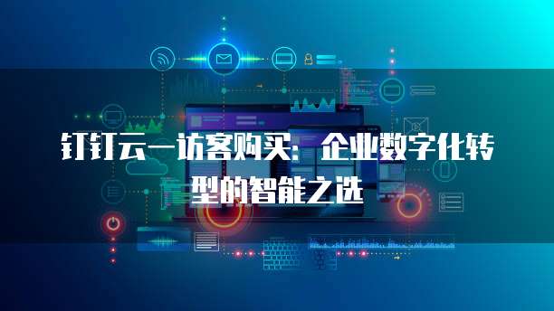钉钉云一访客购买:企业数字化转型的智能之选