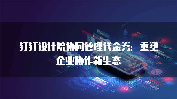 钉钉设计院协同管理代金券:重塑企业协作新生态