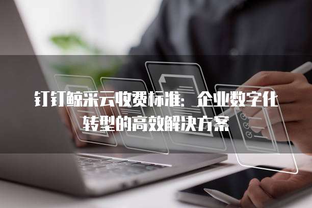 钉钉鲸采云收费标准:企业数字化转型的高效解决方案