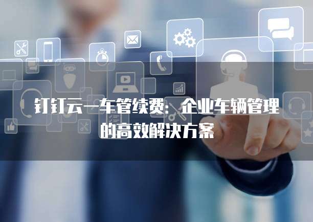 钉钉云一车管续费:企业车辆管理的高效解决方案