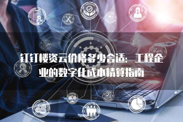 钉钉楼资云价格多少合适:工程企业的数字化成本精算指南