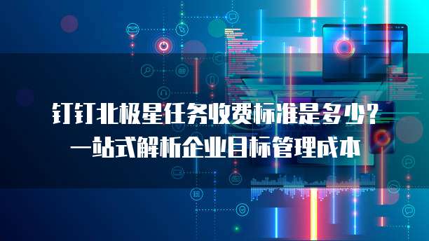 钉钉北极星任务收费标准是多少?一站式解析企业目标管理成本