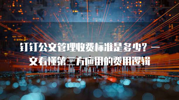 钉钉公文管理收费标准是多少?一文看懂第三方应用的费用逻辑