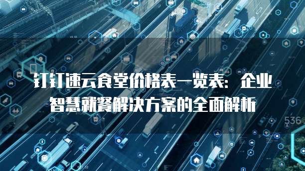 钉钉速云食堂价格表一览表：企业智慧就餐解决方案的全面解析