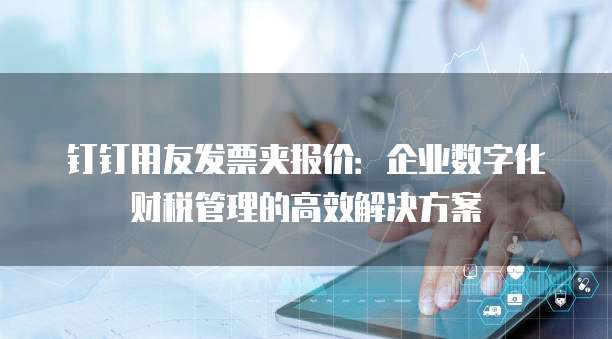 钉钉用友发票夹报价:企业数字化财税管理的高效解决方案