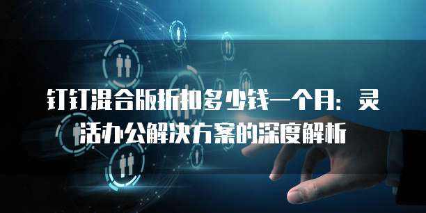 钉钉混合版折扣多少钱一个月：灵活办公解决方案的深度解析
