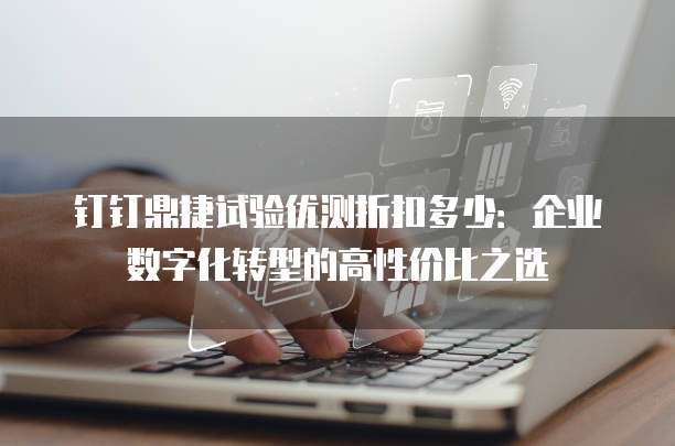 钉钉鼎捷试验优测折扣多少:企业数字化转型的高性价比之选