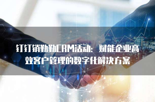 钉钉销勤勤CRM活动:赋能企业高效客户管理的数字化解决方案