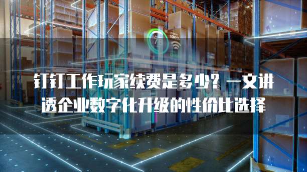 钉钉工作玩家续费是多少？一文讲透企业数字化升级的性价比选择