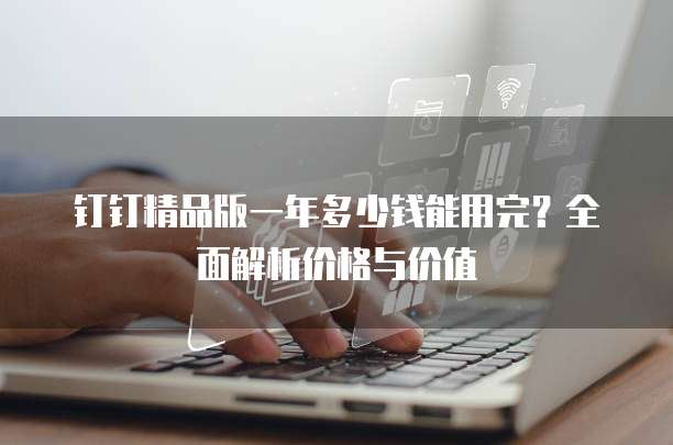 钉钉精品版一年多少钱能用完?全面解析价格与价值